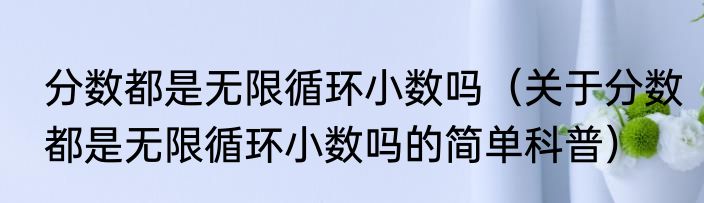 分数都是无限循环小数吗（关于分数都是无限循环小数吗的简单科普）