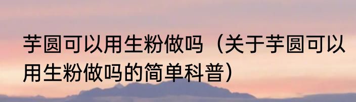芋圆可以用生粉做吗（关于芋圆可以用生粉做吗的简单科普）