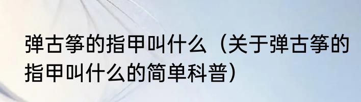 弹古筝的指甲叫什么（关于弹古筝的指甲叫什么的简单科普）