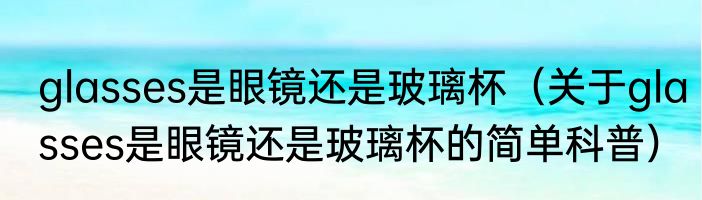 glasses是眼镜还是玻璃杯（关于glasses是眼镜还是玻璃杯的简单科普）