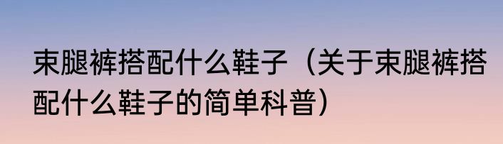 束腿裤搭配什么鞋子（关于束腿裤搭配什么鞋子的简单科普）