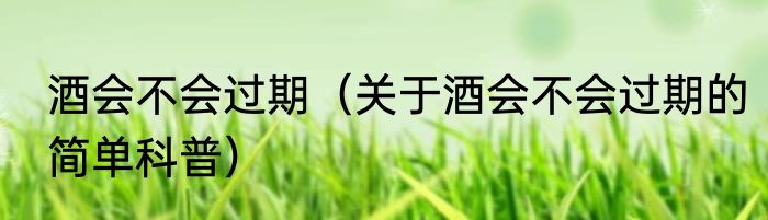 酒会不会过期（关于酒会不会过期的简单科普）