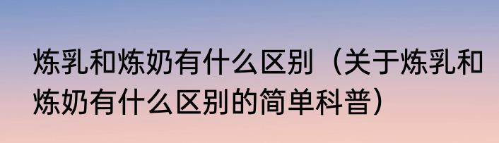 炼乳和炼奶有什么区别（关于炼乳和炼奶有什么区别的简单科普）