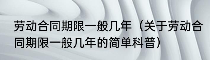 劳动合同期限一般几年（关于劳动合同期限一般几年的简单科普）