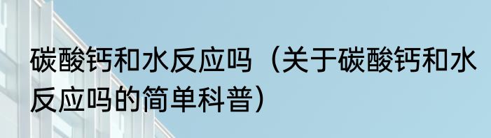 碳酸钙和水反应吗（关于碳酸钙和水反应吗的简单科普）