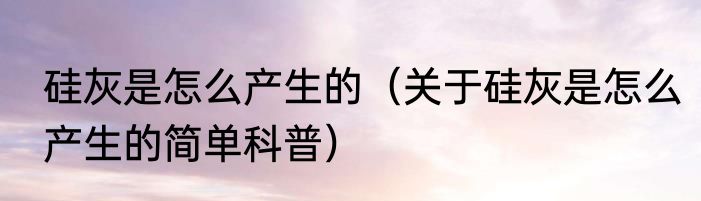 硅灰是怎么产生的（关于硅灰是怎么产生的简单科普）