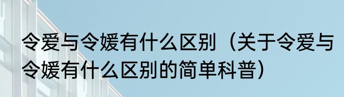 令爱与令媛有什么区别（关于令爱与令媛有什么区别的简单科普）