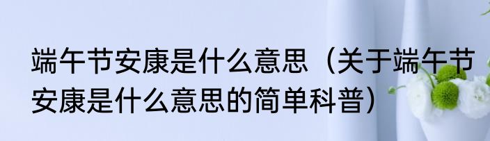 端午节安康是什么意思（关于端午节安康是什么意思的简单科普）