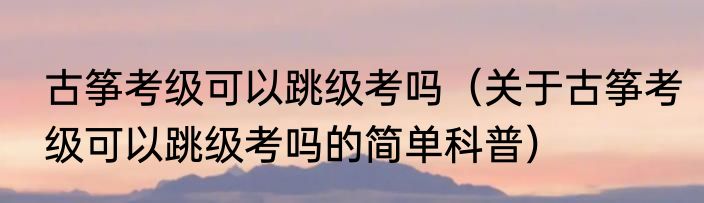 古筝考级可以跳级考吗（关于古筝考级可以跳级考吗的简单科普）