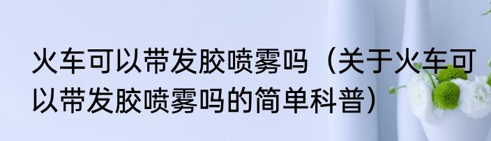 火车可以带发胶喷雾吗（关于火车可以带发胶喷雾吗的简单科普）
