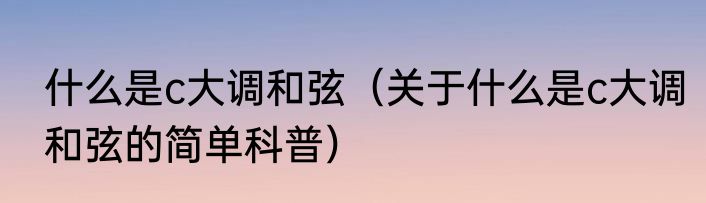 什么是c大调和弦（关于什么是c大调和弦的简单科普）
