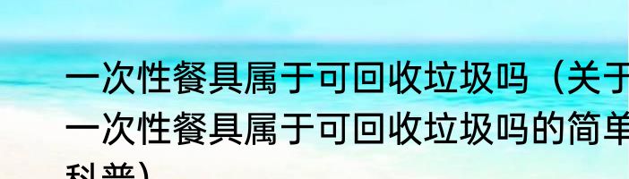 一次性餐具属于可回收垃圾吗（关于一次性餐具属于可回收垃圾吗的简单科普）