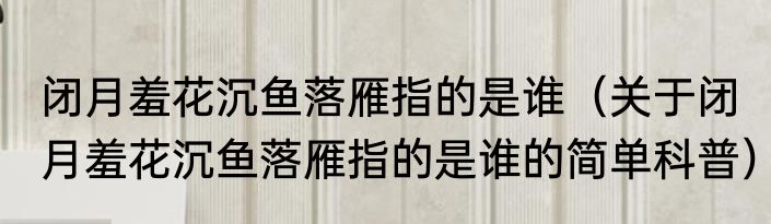 闭月羞花沉鱼落雁指的是谁（关于闭月羞花沉鱼落雁指的是谁的简单科普）