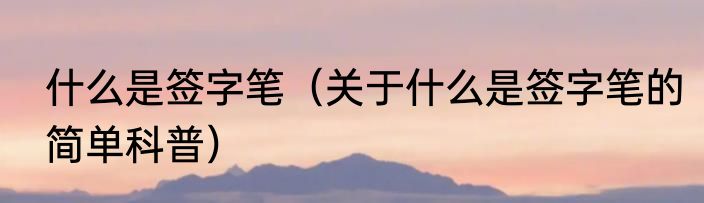 什么是签字笔（关于什么是签字笔的简单科普）