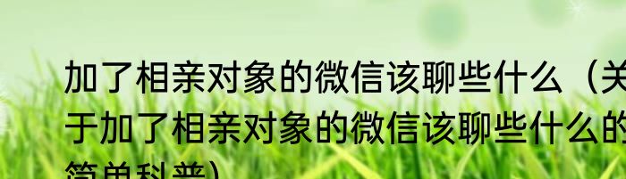 加了相亲对象的微信该聊些什么（关于加了相亲对象的微信该聊些什么的简单科普）