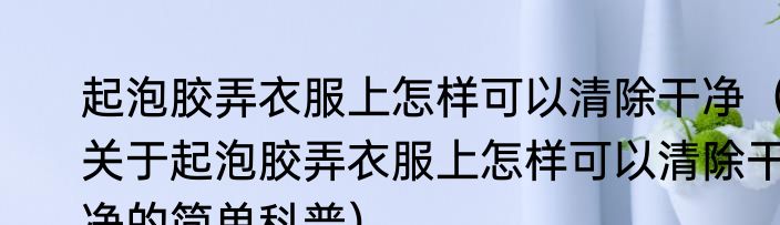 起泡胶弄衣服上怎样可以清除干净（关于起泡胶弄衣服上怎样可以清除干净的简单科普）