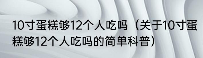 10寸蛋糕够12个人吃吗（关于10寸蛋糕够12个人吃吗的简单科普）