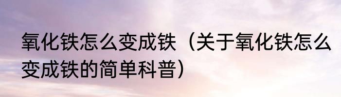氧化铁怎么变成铁（关于氧化铁怎么变成铁的简单科普）