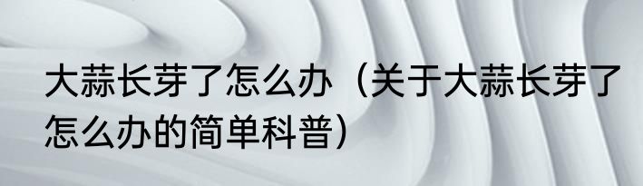 大蒜长芽了怎么办（关于大蒜长芽了怎么办的简单科普）