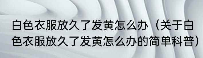 白色衣服放久了发黄怎么办（关于白色衣服放久了发黄怎么办的简单科普）