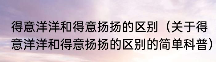 得意洋洋和得意扬扬的区别（关于得意洋洋和得意扬扬的区别的简单科普）
