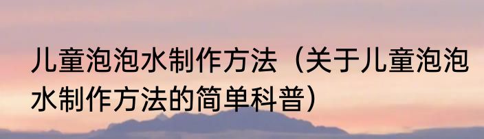 儿童泡泡水制作方法（关于儿童泡泡水制作方法的简单科普）