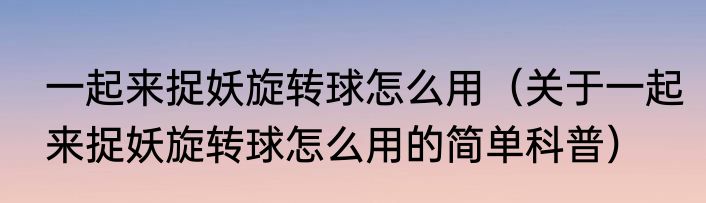 一起来捉妖旋转球怎么用（关于一起来捉妖旋转球怎么用的简单科普）