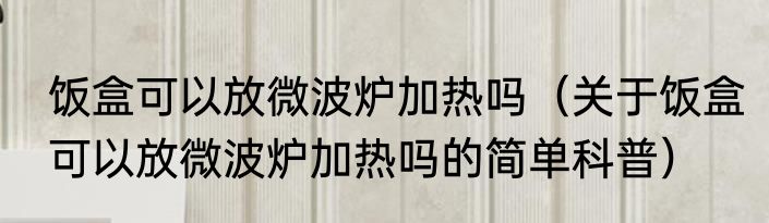 饭盒可以放微波炉加热吗（关于饭盒可以放微波炉加热吗的简单科普）