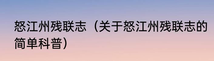 怒江州残联志（关于怒江州残联志的简单科普）