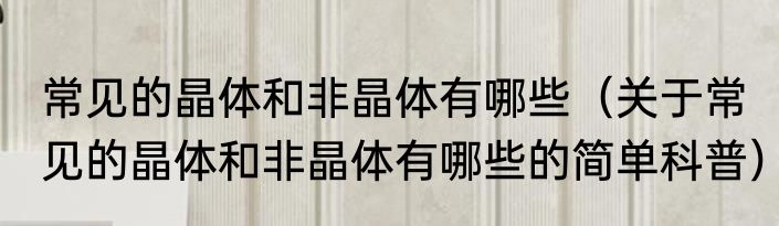 常见的晶体和非晶体有哪些（关于常见的晶体和非晶体有哪些的简单科普）