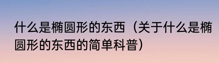 什么是椭圆形的东西（关于什么是椭圆形的东西的简单科普）