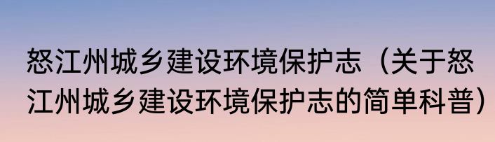 怒江州城乡建设环境保护志（关于怒江州城乡建设环境保护志的简单科普）
