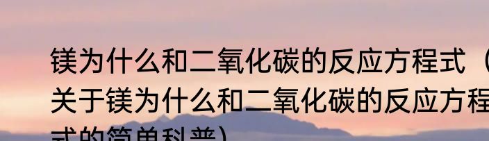 镁为什么和二氧化碳的反应方程式（关于镁为什么和二氧化碳的反应方程式的简单科普）