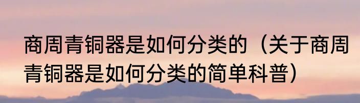 商周青铜器是如何分类的（关于商周青铜器是如何分类的简单科普）