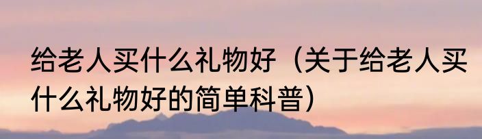 给老人买什么礼物好（关于给老人买什么礼物好的简单科普）