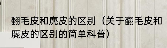 翻毛皮和麂皮的区别（关于翻毛皮和麂皮的区别的简单科普）