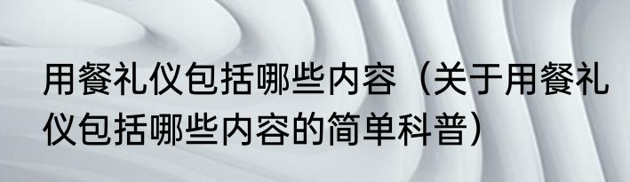 用餐礼仪包括哪些内容（关于用餐礼仪包括哪些内容的简单科普）