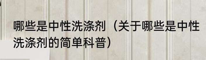 哪些是中性洗涤剂（关于哪些是中性洗涤剂的简单科普）