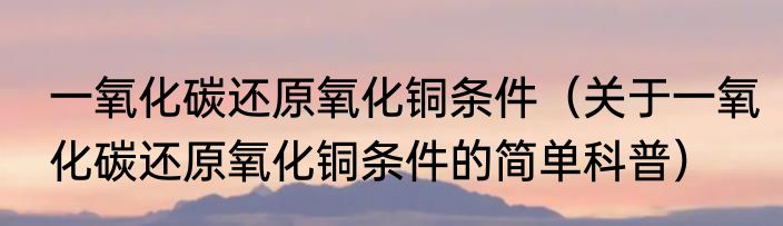 一氧化碳还原氧化铜条件（关于一氧化碳还原氧化铜条件的简单科普）