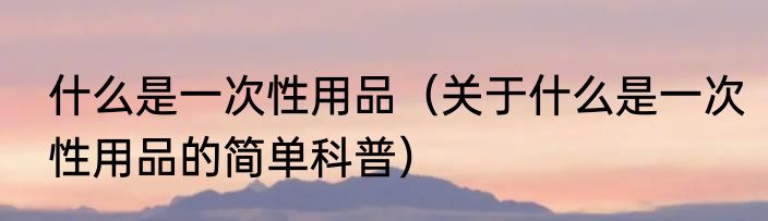什么是一次性用品（关于什么是一次性用品的简单科普）