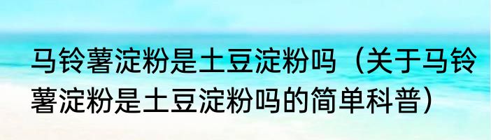 马铃薯淀粉是土豆淀粉吗（关于马铃薯淀粉是土豆淀粉吗的简单科普）