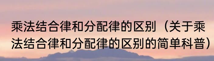 乘法结合律和分配律的区别（关于乘法结合律和分配律的区别的简单科普）