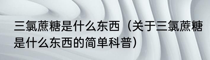 三氯蔗糖是什么东西（关于三氯蔗糖是什么东西的简单科普）