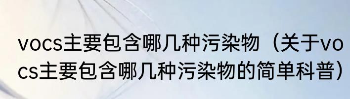 vocs主要包含哪几种污染物（关于vocs主要包含哪几种污染物的简单科普）