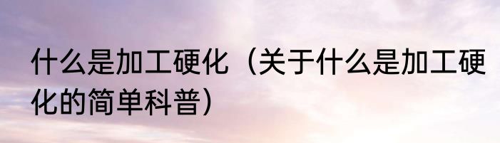 什么是加工硬化（关于什么是加工硬化的简单科普）