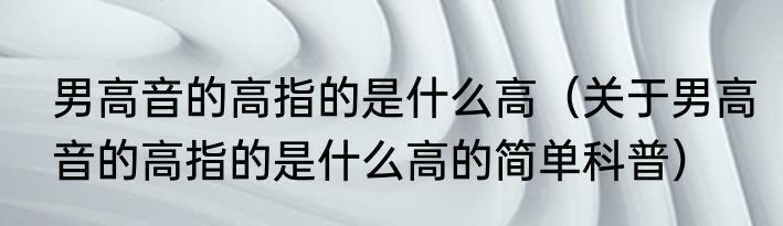 男高音的高指的是什么高（关于男高音的高指的是什么高的简单科普）