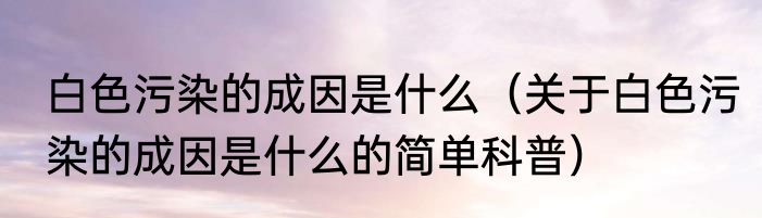 白色污染的成因是什么（关于白色污染的成因是什么的简单科普）