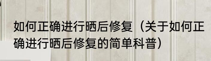 如何正确进行晒后修复（关于如何正确进行晒后修复的简单科普）