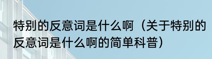 特别的反意词是什么啊（关于特别的反意词是什么啊的简单科普）