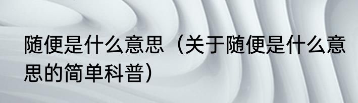 随便是什么意思（关于随便是什么意思的简单科普）